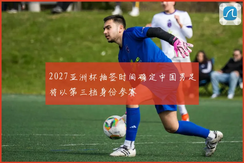 2027亚洲杯抽签时间确定中国男足将以第三档身份参赛