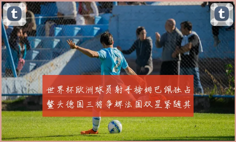 世界杯欧洲球员射手榜姆巴佩独占鳌头德国三将争辉法国双星紧随其后
