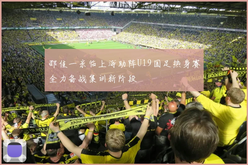邵佳一亲临上海助阵U19国足热身赛全力备战集训新阶段