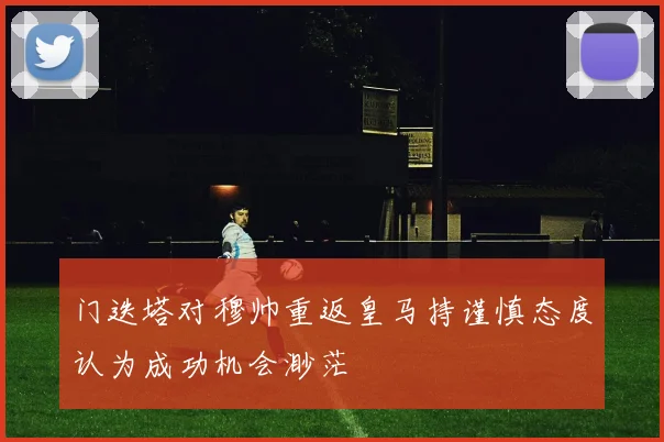 门迭塔对穆帅重返皇马持谨慎态度认为成功机会渺茫