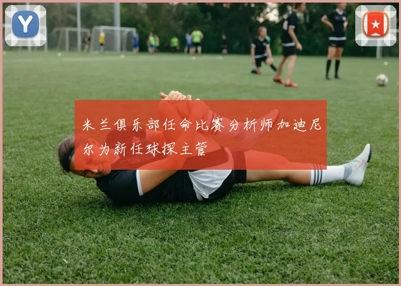 米兰俱乐部任命比赛分析师加迪尼尔为新任球探主管