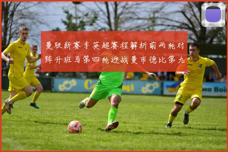 曼联新赛季英超赛程解析前两轮对阵升班马第四轮迎战曼市德比第九轮挑战蓝军