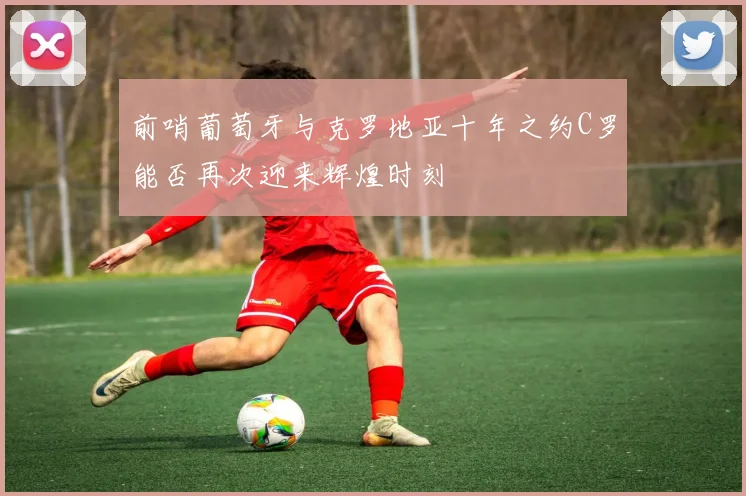 前哨葡萄牙与克罗地亚十年之约C罗能否再次迎来辉煌时刻