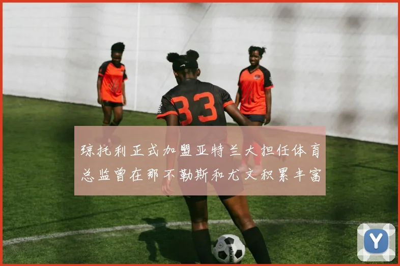 琼托利正式加盟亚特兰大担任体育总监曾在那不勒斯和尤文积累丰富经验
