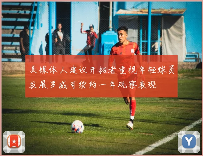 美媒体人建议开拓者重视年轻球员发展罗威可续约一年观察表现