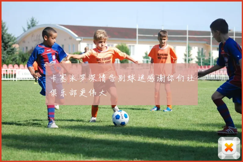 卡塞米罗深情告别球迷感谢你们让俱乐部更伟大