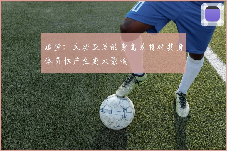 追梦：文班亚马的身高或将对其身体负担产生更大影响