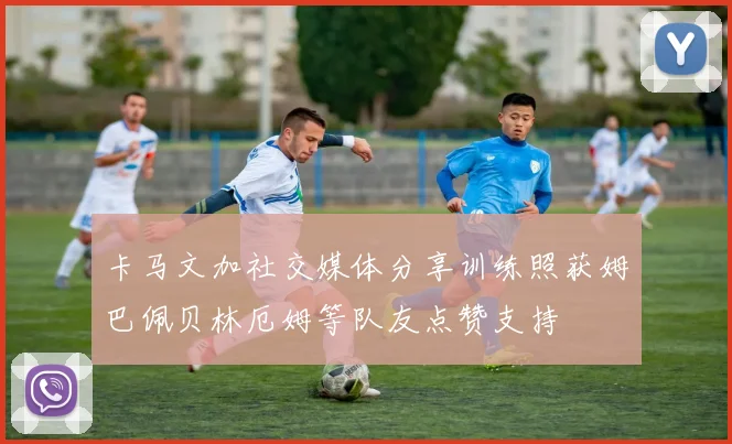 卡马文加社交媒体分享训练照获姆巴佩贝林厄姆等队友点赞支持